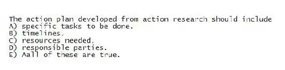 The action plan developed from action research should include
A) specific tasks to be done.
B) timelines.
C) resources needed.
D) responsible parties.
E) Aall of these are true.
