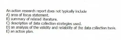 An action research report does not typically include
A) area of focus statement.
B) summary of related literature.
C) description of data collection strategies used.
D) an analysis of the validity and reliability of the data collection tools.
E) an action plan.
