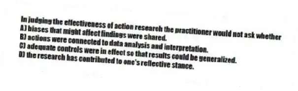 In judging the effectiveness of action research the practitioner would not ask whether
A) biases that might affect findings were shared.
B) actions were connected to data analysis and interpretation.
C) adequate controls were in effect so that results could be generalized.
D) the research has contributed to one's reflective stance.