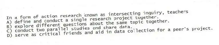 In a form of action research known as intersecting inquiry, teachers
A) define and conduct a single research project together.
B) explore different questions about the same topic together.
C) conduct two parallel studies and share data.
D) serve as critical friends and aid in data collection for a peer's project.