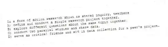 In a form of action research known as shared inquiry, teachers
A) define and conduct a single research project together.
B) explore different questions about the same topic together.
C) conduct two parallel studies and share data.
D) serve as critical friends and aid in data collection for a peer's project.
