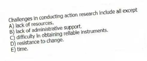 Challenges in conducting action research include all except
A) lack of resources.
B) lack of administrative support.
C) difficulty in obtaining reliable instruments.
D) resistance to change.
E) time.