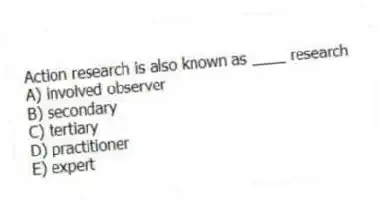 Action research is also known as ____ research
A) involved observer
B) secondary
C) tertiary
D) practitioner
E) expert