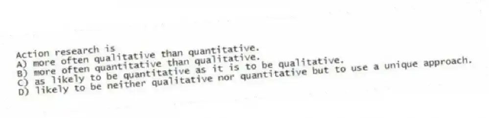 Action research is
A) more often qualitative than quantitative.
B) more often quantitative than qualitative.
C) as likely to be quantitative as it is to be qualitative.
D) likely to be neither qualitative nor quantitative but to use a unique approach.