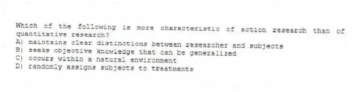 Which of the following is more characteristic of action research than of quantitative research?
A) maintains clear distinctions between researcher and subjects
B) seeks objective knowledge that can be generalized
C) occurs within a natural environment
D) randomly assigns subjects to treatments