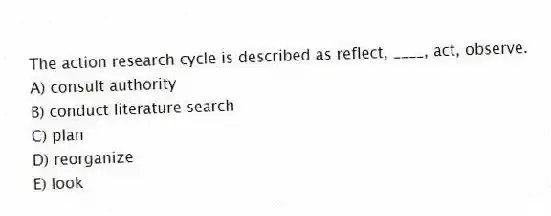 The action research cycle is described as reflect, ____, act, observe.
A) consult authority
B) conduct literature search
C) plan
D) reorganize
E) look