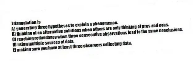 Triangulation is
A) generating three hypotheses to explain a phenomenon.
B) thinking of an alternative solutions when others are only thinking of pros and cons.
C) reaching redundancy when three consecutive observations lead to the same conclusions.
D) using multiple sources of data.
E) making sure you have at least three observers collecting data.