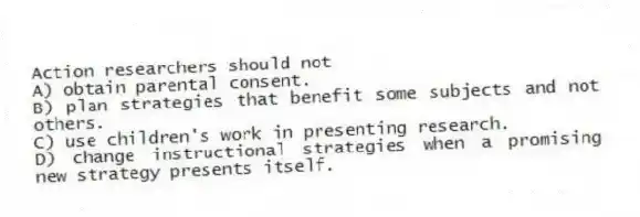 Action researchers should not
A) obtain parental consent.
B) plan strategies that benefit some subjects and not others.
C) use children's work in presenting research.
D) change instructional strategies when a promising new strategy presents itself.
