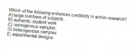 Which of the following enhances credibility in action research?
A) large numbers of subjects
B) authentic student work
C) homogenous samples
D) heterogenous samples
E) experimental designs