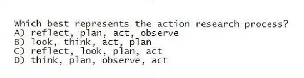 Which best represents the action research process?
A) reflect, plan, act, observe
B) look, think, act, plan
C) reflect, look, plan, act
D) think, plan, observe, act