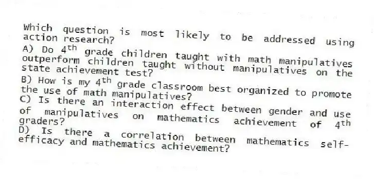 Which question is most likely to be addressed using action research?
A) Do 4<sup>th</sup> grade children taught with math manipulatives outperform children taught without manipulatives on the state achievement test?
B) How is my 4<sup>th</sup> grade classroom best organized to promote the use of math manipulatives?
C) Is there an interaction effect between gender and use of manipulatives on mathematics achievement of 4<sup>th</sup> graders?
D) Is there a correlation between mathematics self-efficacy and mathematics achievement?