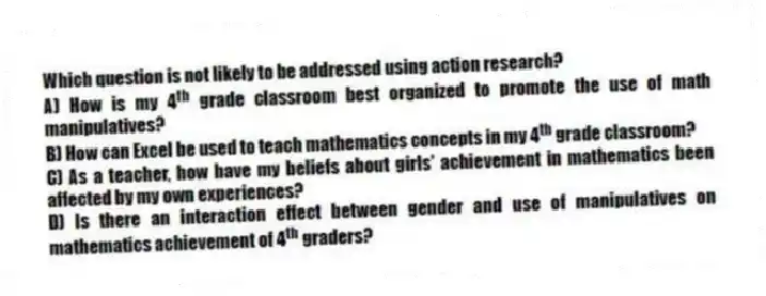 Which question is not likely to be addressed using action research?
A) How is my 4<sup>th</sup> grade classroom best organized to promote the use of math manipulatives?
B) How can Excel be used to teach mathematics concepts in my 4<sup>th</sup> grade classroom?
C) As a teacher, how have my beliefs about girls' achievement in mathematics been affected by my own experiences?
D) Is there an interaction effect between gender and use of manipulatives on mathematics achievement of 4<sup>th</sup> graders?