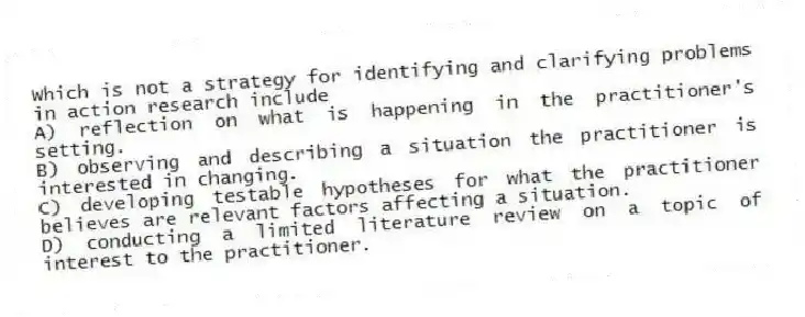 Which is not a strategy for identifying and clarifying problems in action research include
A) reflection on what is happening in the practitioner's setting.
B) observing and describing a situation the practitioner is interested in changing.
C) developing testable hypotheses for what the practitioner believes are relevant factors affecting a situation.
D) conducting a limited literature review on a topic of interest to the practitioner.