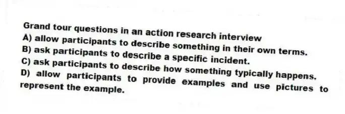 Grand tour questions in an action research interview
A) allow participants to describe something in their own terms.
B) ask participants to describe a specific incident.
C) ask participants to describe how something typically happens.
D) allow participants to provide examples and use pictures to represent the example.