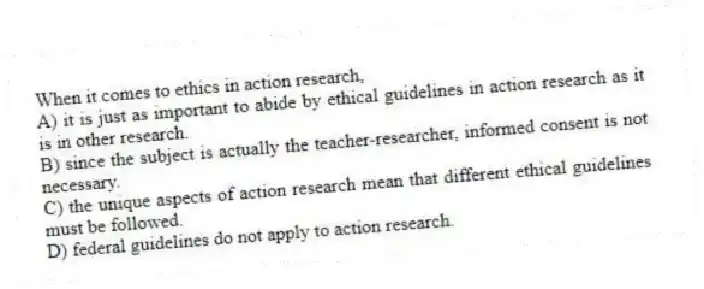 When it comes to ethics in action research,
A) it is just as important to abide by ethical guidelines in action research as it is in other research.
B) since the subject is actually the teacher-researcher, informed consent is not necessary.
C) the unique aspects of action research mean that different ethical guidelines must be followed.
D) federal guidelines do not apply to action research.