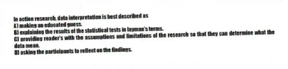 In action research, data interpretation is best described as
A) making an educated guess.
B) explaining the results of the statistical tests in layman's terms.
C) providing reader's with the assumptions and limitations of the research so that they can determine what the data mean.
D) asking the participants to reflect on the findings.