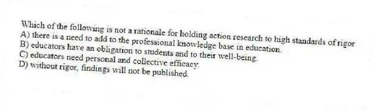 Which of the following is not a rationale for holding action research to high standards of rigor
A) there is a need to add to the professional knowledge base in education.
B) educators have an obligation to students and to their well-being.
C) educators need personal and collective efficacy.
D) without rigor, findings will not be published.
