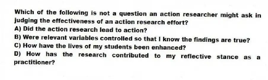 Which of the following is not a question an action researcher might ask in judging the effectiveness of an action research effort?
A) Did the action research lead to action?
B) Were relevant variables controlled so that I know the findings are true?
C) How have the lives of my students been enhanced?
D) How has the research contributed to my reflective stance as a practitioner?