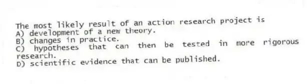 The most likely result of an action research project is
A) development of a new theory.
B) changes in practice.
C) hypotheses that can then be tested in more rigorous research.
D) scientific evidence that can be published.