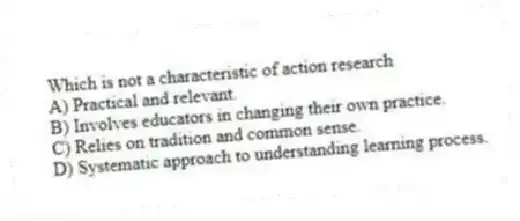 Which is not a characteristic of action research
A) Practical and relevant.
B) Involves educators in changing their own practice.
C) Relies on tradition and common sense.
D) Systematic approach to understanding learning process.