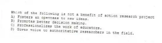 Which of the following is not a benefit of action research project
A) Fosters an openness to new ideas.
B) Promotes better decision making.
C) Professionalizes the work of educators.
D) Gives voice to authoritative researchers in the field.