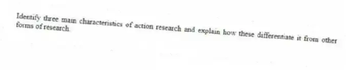 Identify three main characteristics of action research and explain how these differentiate it from other forms of research.