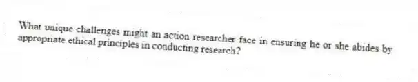 What unique challenges might an action researcher face in ensuring he or she abides by appropriate ethical principles in conducting research?