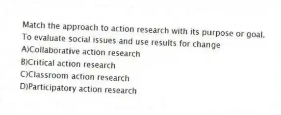 Match the approach to action research with its purpose or goal.
-To evaluate social issues and use results for change
A)Collaborative action research
B)Critical action research
C)Classroom action research
D)Participatory action research