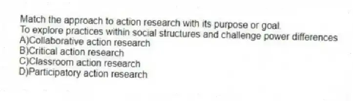 Match the approach to action research with its purpose or goal.
-To explore practices within social structures and challenge power differences
A)Collaborative action research 
B)Critical action research 
C)Classroom action research 
D)Participatory action research