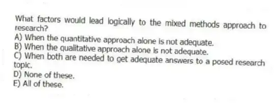 What factors would lead logically to the mixed methods approach to research?
A) When the quantitative approach alone is not adequate.
B) When the qualitative approach alone is not adequate.
C) When both are needed to get adequate answers to a posed research topic.
D) None of these.
E) All of these.