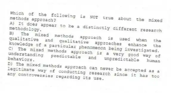 Which of the following is NOT true about the mixed methods approach?
A) It does appear to be a distinctly different research methodology.
B) The mixed methods approach is used when the qualitative and qualitative approaches enhance the knowledge of a particular phenomenon being investigated.
C) The mixed methods approach is a very good way of understanding predictable and unpredictable human behaviors.
D) The mixed methods approach can never be accepted as a legitimate way of conducting research since it has too any controversies regarding its use.