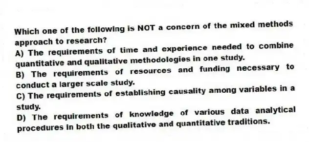 Which one of the following is NOT a concern of the mixed methods approach to research?
A) The requirements of time and experience needed to combine quantitative and qualitative methodologies in one study.
B) The requirements of resources and funding necessary to conduct a larger scale study.
C) The requirements of establishing causality among variables in a study.
D) The requirements of knowledge of various data analytical procedures in both the qualitative and quantitative traditions.