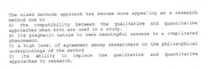 The mixed methods approach has become more appealing as a research method due to
A) the compatibility between the qualitative and quantitative approaches when both are used in a study.
B) its pragmatic nature to seek meaningful answers to a complicated phenonemon.
C) a high level of agreement among researchers on the philosophical underpinnings of the method
D) its ability to replace the qualitative and quantitative approaches to research.