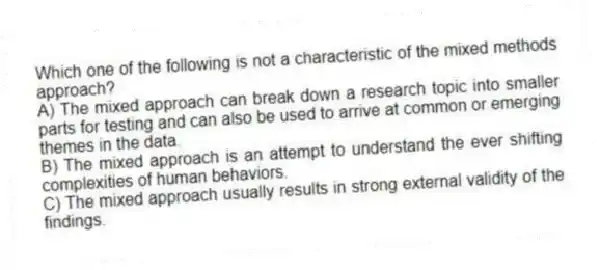 Which one of the following is not a characteristic of the mixed methods approach?
A) The mixed approach can break down a research topic into smaller parts for testing and can also be used to arrive at common or emerging themes in the data.
B) The mixed approach is an attempt to understand the ever shifting complexities of human behaviors.
C) The mixed approach usually results in strong external validity of the findings.