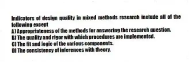 Indicators of design quality in mixed methods research include all of the following except
A) Appropriateness of the methods for answering the research question.
B) The quality and rigor with which procedures are implemented.
C) The fit and logic of the various components.
D) The consistency of inferences with theory.