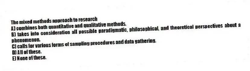The mixed methods approach to research
A) combines both quantitative and qualitative methods.
B) takes into consideration all possible paradigmatic, philosophical, and theoretical perspectives about a phenomenon.
C) calls for various forms of sampling procedures and data gathering.
D) All of these.
E) None of these.