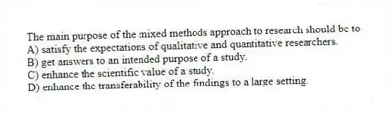 The main purpose of the mixed methods approach to research should be to
A) satisfy the expectations of qualitative and quantitative researchers.
B) get answers to an intended purpose of a study.
C) enhance the scientific value of a study.
D) enhance the transferability of the findings to a large setting.