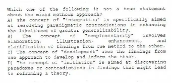 Which one of the following is not a true statement about the mixed methods approach?
A) The concept of "integration" is specifically aimed at resolving paradigmatic contradictions in enhancing the likelihood of greater generalizability.
B) The concept of "complementarity" involves elaboration, illustration, enhancement, and clarification of findings from one method to the other.
C) The concept of "development" uses the findings from one approach to develop and inform the other.
D) The concept of "initiation" is aimed at discovering paradoxes or contradictions in findings that might lead to reframing a theory.