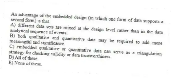 An advantage of the embedded design (in which one form of data supports a second form) is that
A) different data sets are mixed at the design level rather than in the data analytical sequence of events.
B) both qualitative and quantitative data may be required to add more meaningful and significance.
C) embedded qualitative or quantitative data can serve as a triangulation strategy for checking validity or data trustworthiness.
D) All of these.
E) None of these.
