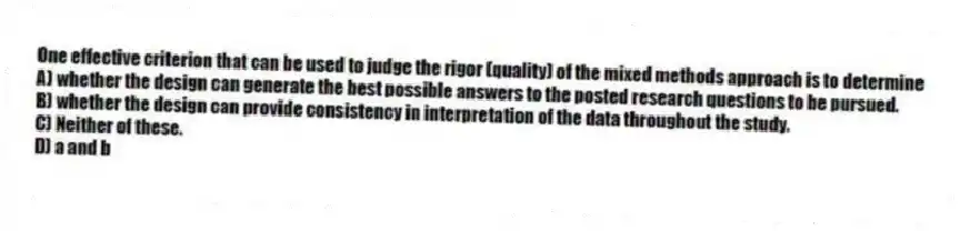 One effective criterion that can be used to judge the rigor (quality) of the mixed methods approach is to determine
A) whether the design can generate the best possible answers to the posted research questions to be pursued.
B) whether the design can provide consistency in interpretation of the data throughout the study.
C) Neither of these.
D) a and b