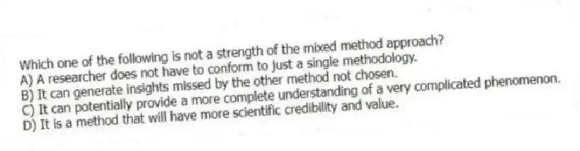 Which one of the following is not a strength of the mixed method approach?
A) A researcher does not have to conform to just a single methodology.
B) It can generate insights missed by the other method not chosen.
C) It can potentially provide a more complete understanding of a very complicated phenomenon.
D) It is a method that will have more scientific credibility and value.