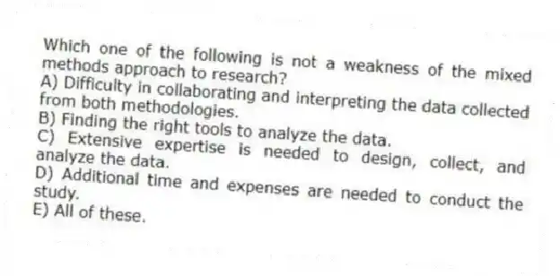 Which one of the following is not a weakness of the mixed methods approach to research?
A) Difficulty in collaborating and interpreting the data collected from both methodologies.
B) Finding the right tools to analyze the data.
C) Extensive expertise is needed to design, collect, and analyze the data.
D) Additional time and expenses are needed to conduct the study.
E) All of these.