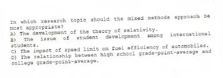 In which research topic should the mixed methods approach be most appropriate?
A) The development of the theory of relativity.
B) The issue of student development among international students.
C) The impact of speed limit on fuel efficiency of automobiles.
D) The relationship between high school grade-point-average and college grade-point-average.