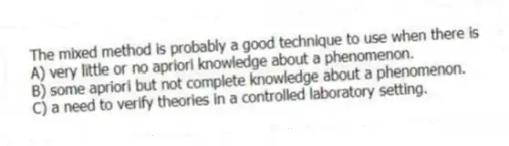 The mixed method is probably a good technique to use when there is
A) very little or no apriori knowledge about a phenomenon.
B) some apriori but not complete knowledge about a phenomenon.
C) a need to verify theories in a controlled laboratory setting.
