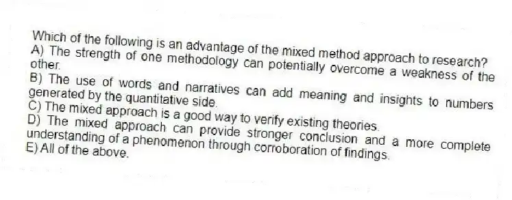Which of the following is an advantage of the mixed method approach to research?
A) The strength of one methodology can potentially overcome a weakness of the other.
B) The use of words and narratives can add meaning and insights to numbers generated by the quantitative side.
C) The mixed approach is a good way to verify existing theories.
D) The mixed approach can provide stronger conclusion and a more complete understanding of a phenomenon through corroboration of findings.
E) All of the above.