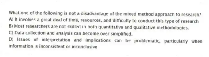What one of the following is not a disadvantage of the mixed method approach to research?
A) It involves a great deal of time, resources, and difficulty to conduct this type of research
B) Most researchers are not skilled in both quantitative and qualitative methodologies.
C) Data collection and analysis can become over simplified.
D) Issues of interpretation and implications can be problematic, particularly when information is inconsistent or inconclusive
