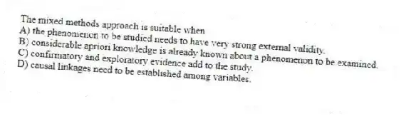 The mixed methods approach is suitable when
A) the phenomenon to be studied needs to have very strong external validity.
B) considerable apriori knowledge is already known about a phenomenon to be examined.
C) confirmatory and exploratory evidence add to the study.
D) causal linkages need to be established among variables.