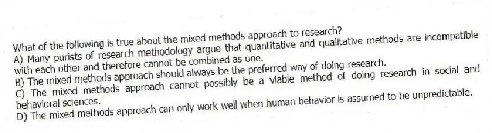 What of the following is true about the mixed methods approach to research?
A) Many purists of research methodology argue that quantitative and qualitative methods are incompatible with each other and therefore cannot be combined as one.
B) The mixed methods approach should always be the preferred way of doing research.
C) The mixed methods approach cannot possibly be a viable method of doing research in social and behavioral sciences.
D) The mixed methods approach can only work well when human behavior is assumed to be unpredictable.