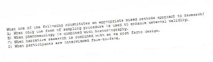 What one of the following constitutes an appropriate mixed methods approach to research?
A) When only one form of sampling procedure is used to enhance external validity.
B) When phenomenology is combined with historiography.
C) When narrative research is combined with an ex post facto design.
D) When participants are interviewed face-to-face.