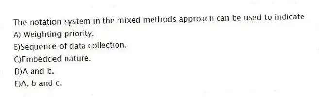 The notation system in the mixed methods approach can be used to indicate
A) Weighting priority.
B)Sequence of data collection.
C)Embedded nature.
D)A and b.
E)A, b and c.